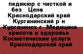 педикюр с чисткой и без › Цена ­ 500-700 - Краснодарский край, Курганинский р-н, Курганинск г. Медицина, красота и здоровье » Косметические услуги   . Краснодарский край